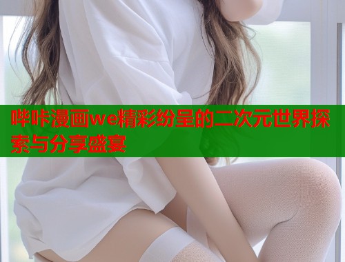 哔咔漫画we精彩纷呈的二次元世界探索与分享盛宴