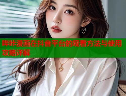 哔咔漫画在抖音平台的观看方法与使用攻略详解